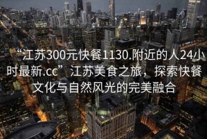 “江蘇300元快餐1130.附近的人24小時(shí)最新.cc”江蘇美食之旅，探索快餐文化與自然風(fēng)光的完美融合