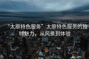 “太原特色服務(wù)”太原特色服務(wù)的獨特魅力，從風(fēng)景到體驗
