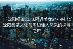 “沈陽(yáng)喝茶1130.附近美女24小時(shí).cc”沈陽(yáng)品茶文化與周邊佳人風(fēng)采的探尋之旅