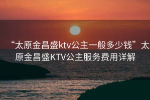 “太原金昌盛ktv公主一般多少錢(qián)”太原金昌盛KTV公主服務(wù)費用詳解