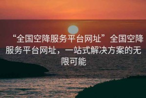 “全國空降服務(wù)平臺網(wǎng)址”全國空降服務(wù)平臺網(wǎng)址，一站式解決方案的無(wú)限可能