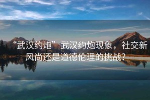 “武漢約炮”武漢約炮現象，社交新風(fēng)尚還是道德倫理的挑戰？
