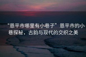 “恩平市哪里有小巷子”恩平市的小巷探秘，古韻與現代的交織之美