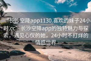 “長(cháng)沙空降app1130.喜歡的妹子24小時(shí).cc”長(cháng)沙空降app的獨特魅力與探索，遇見(jiàn)心儀的她，24小時(shí)不打烊的情感世界