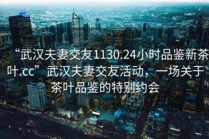 “武漢夫妻交友1130.24小時(shí)品鑒新茶葉.cc”武漢夫妻交友活動(dòng)，一場(chǎng)關(guān)于茶葉品鑒的特別約會(huì )