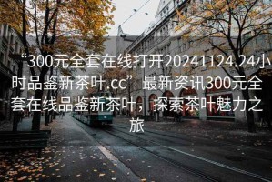 “300元全套在線(xiàn)打開(kāi)20241124.24小時(shí)品鑒新茶葉.cc”最新資訊300元全套在線(xiàn)品鑒新茶葉，探索茶葉魅力之旅