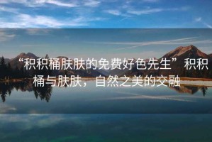 “積積桶膚膚的免費好色先生”積積桶與膚膚，自然之美的交融