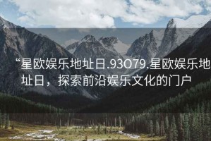 “星歐娛樂(lè )地址日.93O79.星歐娛樂(lè )地址日，探索前沿娛樂(lè )文化的門(mén)戶(hù)