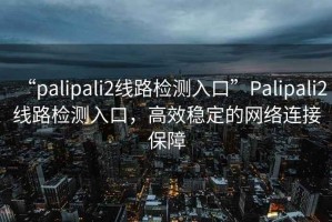 “palipali2線(xiàn)路檢測入口”P(pán)alipali2線(xiàn)路檢測入口，高效穩定的網(wǎng)絡(luò )連接保障