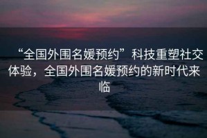 “全國外圍名媛預約”科技重塑社交體驗，全國外圍名媛預約的新時(shí)代來(lái)臨