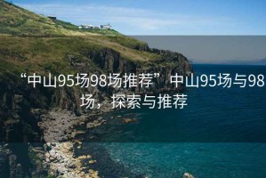 “中山95場(chǎng)98場(chǎng)推薦”中山95場(chǎng)與98場(chǎng)，探索與推薦