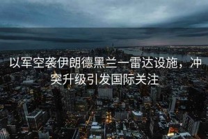 以軍空襲伊朗德黑蘭一雷達設施，沖突升級引發(fā)國際關(guān)注
