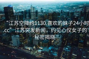 “江蘇空降約1130.喜歡的妹子24小時(shí).cc”江蘇突發(fā)新聞，約見(jiàn)心儀女子的秘密揭曉