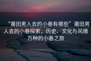 “莆田男人去的小巷有哪些”莆田男人去的小巷探索，歷史、文化與風(fēng)情萬(wàn)種的小巷之旅