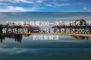 “運城晚上快餐200一次”運城晚上快餐市場(chǎng)揭秘，一次快餐消費高達200元的現象解讀