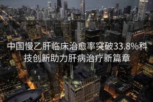 中國慢乙肝臨床治愈率突破33.8%科技創(chuàng  )新助力肝病治療新篇章
