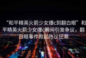 “和平精英火箭少女爆c到翻白眼”和平精英火箭少女爆c瞬間引發(fā)爭議，翻白眼事件掀起熱議狂潮