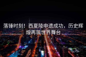 落錘時(shí)刻！西夏陵申遺成功，歷史輝煌再現世界舞臺