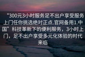 “300元3小時(shí)服務(wù)足不出戶(hù)享受服務(wù)上門(mén)任你挑選絕對正點(diǎn).官網(wǎng)備用1.中國”科技革新下的便利服務(wù)，3小時(shí)上門(mén)，足不出戶(hù)享受多元化體驗的時(shí)代來(lái)臨