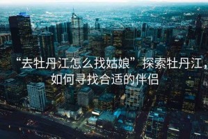 “去牡丹江怎么找姑娘”探索牡丹江，如何尋找合適的伴侶