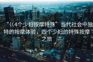 “巜4個(gè)少婦按摩特殊”當代社會(huì )中獨特的按摩體驗，四個(gè)少婦的特殊按摩之旅