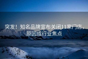 突發(fā)！知名品牌宣布關(guān)閉11家門(mén)店，原因成行業(yè)焦點(diǎn)