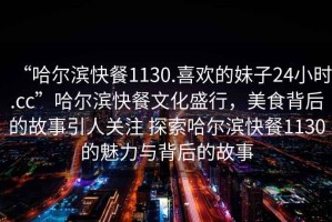 “哈爾濱快餐1130.喜歡的妹子24小時(shí).cc”哈爾濱快餐文化盛行，美食背后的故事引人關(guān)注 探索哈爾濱快餐1130的魅力與背后的故事