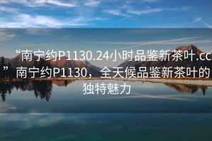 “南寧約P1130.24小時(shí)品鑒新茶葉.cc”南寧約P1130，全天候品鑒新茶葉的獨特魅力