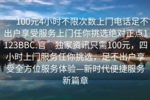 “100元4小時(shí)不限次數上門(mén)電話(huà)足不出戶(hù)享受服務(wù)上門(mén)任你挑選絕對正點(diǎn)1123BBC.官”獨家資訊只需100元，四小時(shí)上門(mén)服務(wù)任你挑選，足不出戶(hù)享受全方位服務(wù)體驗—新時(shí)代便捷服務(wù)新篇章