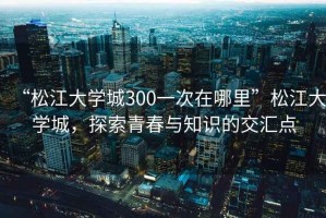 “松江大學(xué)城300一次在哪里”松江大學(xué)城，探索青春與知識的交匯點(diǎn)