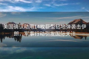 美國確認動(dòng)用14枚巨型鉆地彈襲擊伊朗，軍事行動(dòng)引發(fā)國際關(guān)注