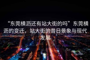 “東莞橫瀝還有站大街的嗎”東莞橫瀝的變遷，站大街的昔日景象與現代發(fā)展