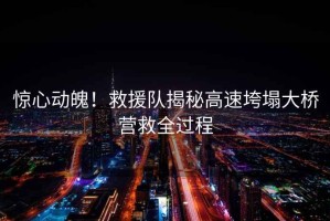 驚心動(dòng)魄！救援隊揭秘高速垮塌大橋營(yíng)救全過(guò)程