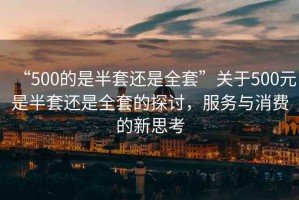 “500的是半套還是全套”關(guān)于500元是半套還是全套的探討，服務(wù)與消費的新思考