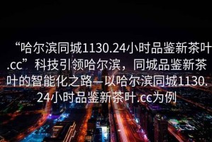 “哈爾濱同城1130.24小時(shí)品鑒新茶葉.cc”科技引領(lǐng)哈爾濱，同城品鑒新茶葉的智能化之路—以哈爾濱同城1130.24小時(shí)品鑒新茶葉.cc為例