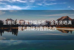 金賽綸離世震驚娛樂(lè )圈，金秀賢曬滿(mǎn)屋禮物疑為告別之作