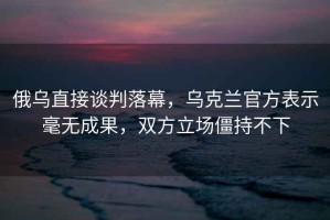 俄烏直接談判落幕，烏克蘭官方表示毫無(wú)成果，雙方立場(chǎng)僵持不下