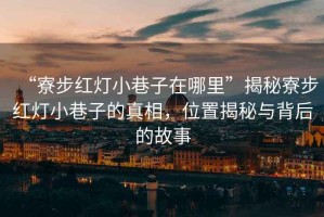“寮步紅燈小巷子在哪里”揭秘寮步紅燈小巷子的真相，位置揭秘與背后的故事