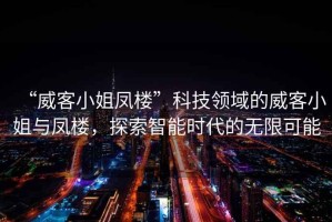 “威客小姐鳳樓”科技領(lǐng)域的威客小姐與鳳樓，探索智能時(shí)代的無(wú)限可能