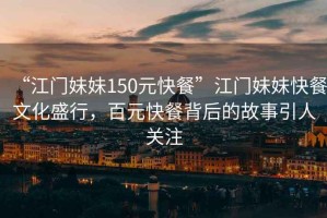 “江門(mén)妹妹150元快餐”江門(mén)妹妹快餐文化盛行，百元快餐背后的故事引人關(guān)注