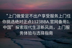 “上門(mén)做愛(ài)足不出戶(hù)享受服務(wù)上門(mén)任你挑選絕對正點(diǎn)1123BBA.官網(wǎng)備用1.中國”探索現代生活新風(fēng)尚，上門(mén)服務(wù)體驗與選擇指南