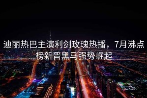迪麗熱巴主演利劍玫瑰熱播，7月沸點(diǎn)榜新晉黑馬強勢崛起