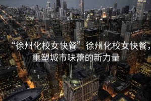 “徐州化校女快餐”徐州化校女快餐，重塑城市味蕾的新力量
