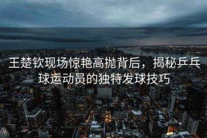 王楚欽現場(chǎng)驚艷高拋背后，揭秘乒乓球運動(dòng)員的獨特發(fā)球技巧