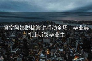 食堂阿姨脫稿演講感動(dòng)全場(chǎng)，畢業(yè)典禮上聽(tīng)哭畢業(yè)生
