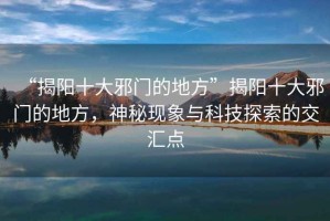 “揭陽(yáng)十大邪門(mén)的地方”揭陽(yáng)十大邪門(mén)的地方，神秘現象與科技探索的交匯點(diǎn)