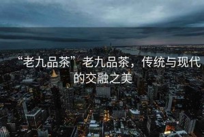“老九品茶”老九品茶，傳統與現代的交融之美