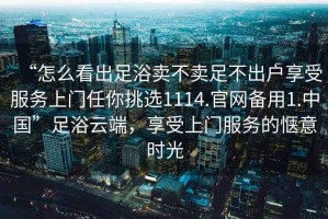 “怎么看出足浴賣(mài)不賣(mài)足不出戶(hù)享受服務(wù)上門(mén)任你挑選1114.官網(wǎng)備用1.中國”足浴云端，享受上門(mén)服務(wù)的愜意時(shí)光