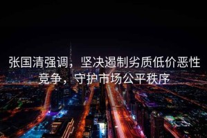 張國清強調，堅決遏制劣質(zhì)低價(jià)惡性競爭，守護市場(chǎng)公平秩序