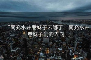 “南充水井巷妹子去哪了”南充水井巷妹子們的去向